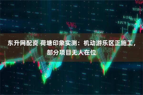 东升网配资 荷塘印象实测：机动游乐区正施工，部分项目无人在位