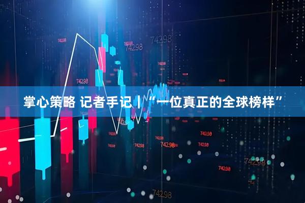 掌心策略 记者手记｜“一位真正的全球榜样”