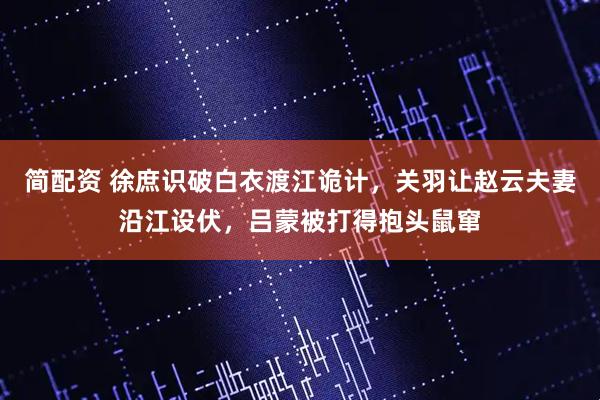 简配资 徐庶识破白衣渡江诡计，关羽让赵云夫妻沿江设伏，吕蒙被打得抱头鼠窜