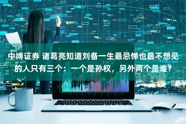 中博证券 诸葛亮知道刘备一生最忌惮也最不想见的人只有三个：一个是孙权，另外两个是谁？