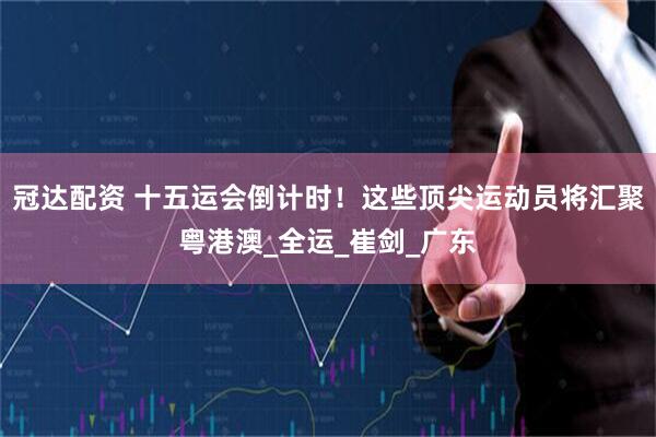 冠达配资 十五运会倒计时！这些顶尖运动员将汇聚粤港澳_全运_崔剑_广东