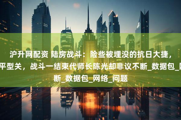 沪升网配资 陆房战斗：险些被埋没的抗日大捷，战绩堪比平型关，战斗一结束代师长陈光却非议不断_数据包_网络_问题
