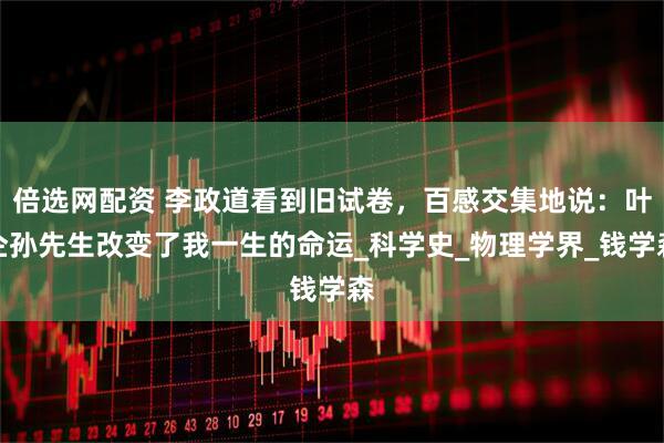 倍选网配资 李政道看到旧试卷，百感交集地说：叶企孙先生改变了我一生的命运_科学史_物理学界_钱学森