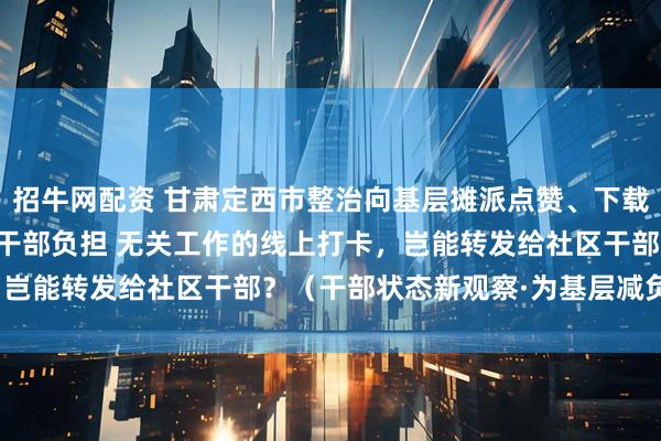 招牛网配资 甘肃定西市整治向基层摊派点赞、下载APP任务等问题，减轻干部负担 无关工作的线上打卡，岂能转发给社区干部？（干部状态新观察·为基层减负赋能）