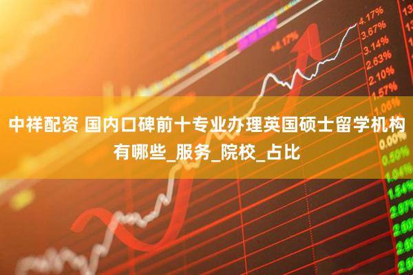 中祥配资 国内口碑前十专业办理英国硕士留学机构有哪些_服务_院校_占比