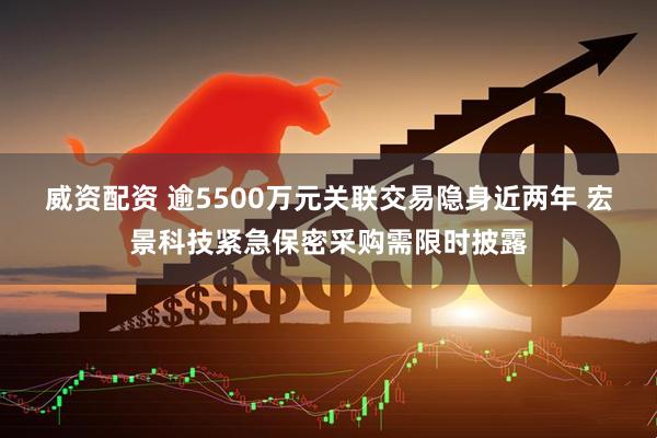 威资配资 逾5500万元关联交易隐身近两年 宏景科技紧急保密采购需限时披露