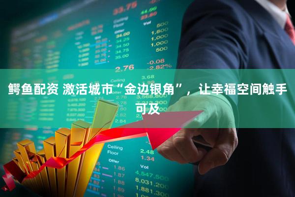 鳄鱼配资 激活城市“金边银角”,让幸福空间触手可及