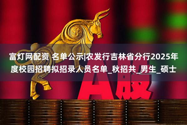 富灯网配资 名单公示|农发行吉林省分行2025年度校园招聘拟招录人员名单_秋招共_男生_硕士