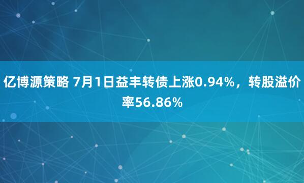 亿博源策略 7月1日益丰转债上涨0.94%，转股溢价率56.86%