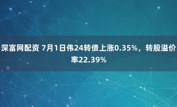 深富网配资 7月1日伟24转债上涨0.35%，转股溢价率22.39%