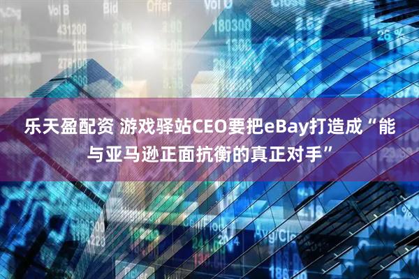 乐天盈配资 游戏驿站CEO要把eBay打造成“能与亚马逊正面抗衡的真正对手”