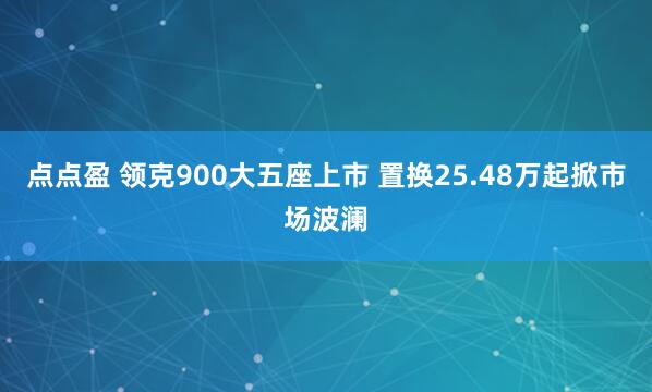 点点盈 领克900大五座上市 置换25.48万起掀市场波澜